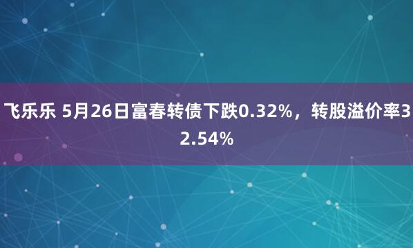 飞乐乐 5月26日富春转债下跌0.32%，转股溢价率32.54%