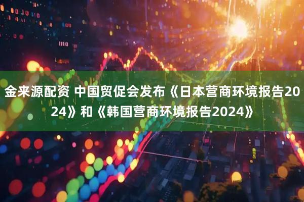 金来源配资 中国贸促会发布《日本营商环境报告2024》和《韩国营商环境报告2024》