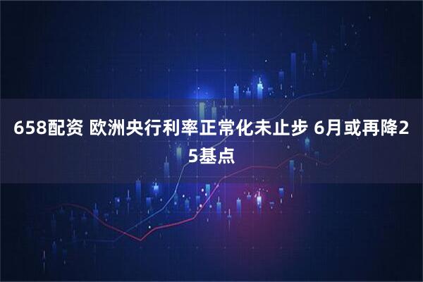 658配资 欧洲央行利率正常化未止步 6月或再降25基点