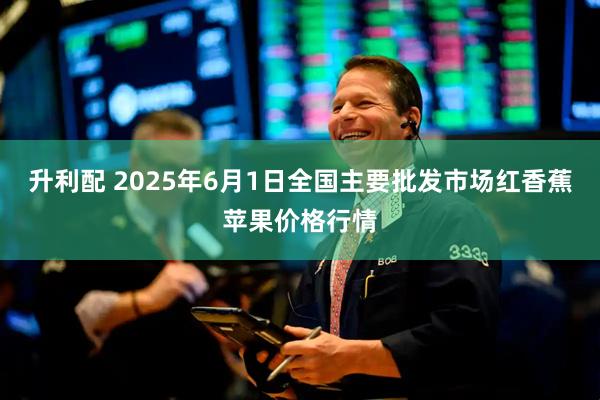 升利配 2025年6月1日全国主要批发市场红香蕉苹果价格行情