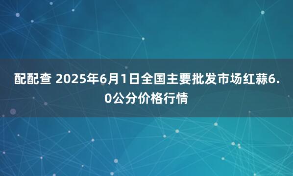 配配查 2025年6月1日全国主要批发市场红蒜6.0公分价格行情