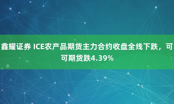 鑫耀证券 ICE农产品期货主力合约收盘全线下跌，可可期货跌4.39%