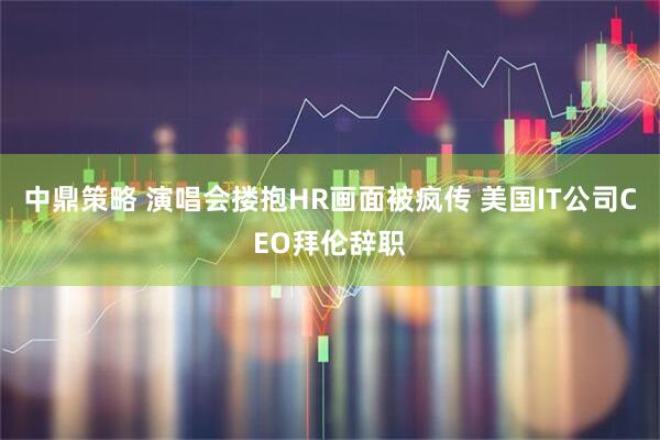 中鼎策略 演唱会搂抱HR画面被疯传 美国IT公司CEO拜伦辞职