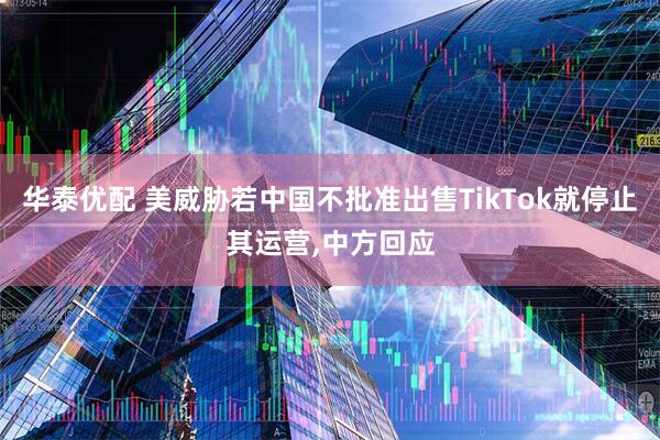 华泰优配 美威胁若中国不批准出售TikTok就停止其运营,中方回应