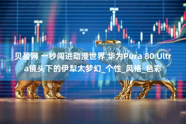 贝盈网 一秒闯进动漫世界 华为Pura 80 Ultra镜头下的伊犁太梦幻_个性_风格_色彩