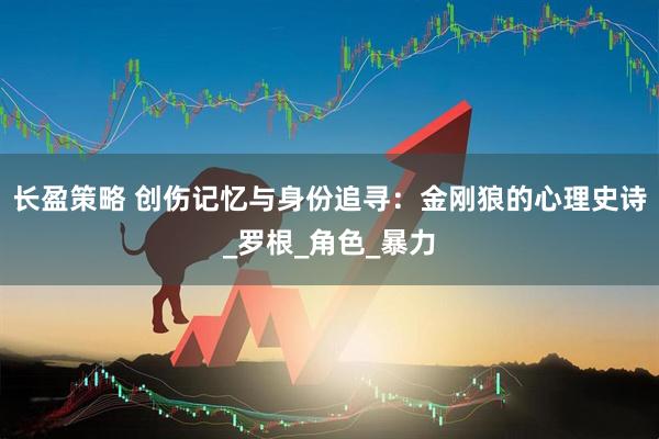 长盈策略 创伤记忆与身份追寻：金刚狼的心理史诗_罗根_角色_暴力