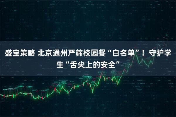 盛宝策略 北京通州严筛校园餐“白名单”！守护学生“舌尖上的安全”