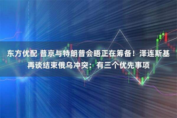 东方优配 普京与特朗普会晤正在筹备！泽连斯基再谈结束俄乌冲突：有三个优先事项