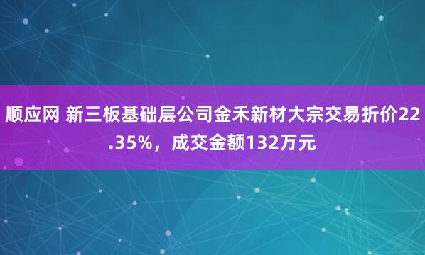顺应网 新三板基础层公司金禾新材大宗交易折价22.35%，成交金额132万元
