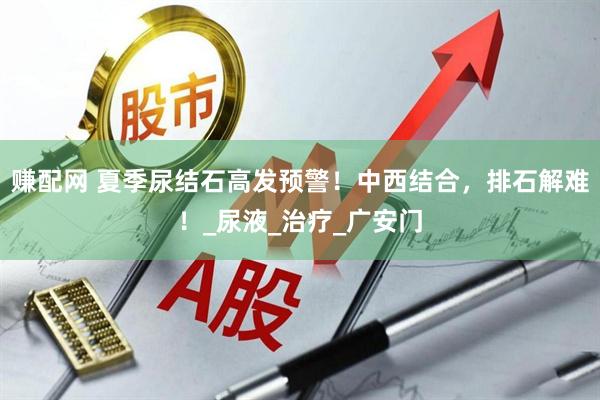 赚配网 夏季尿结石高发预警！中西结合，排石解难！_尿液_治疗_广安门