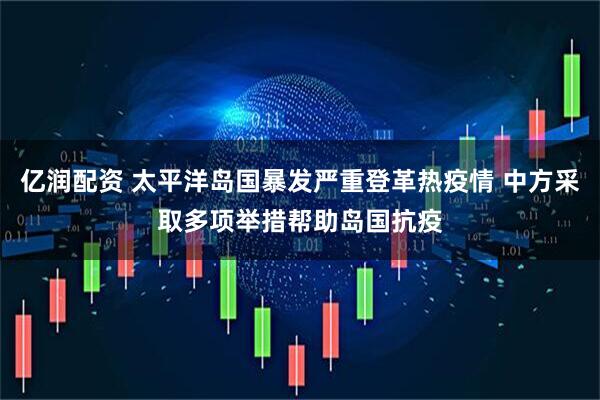 亿润配资 太平洋岛国暴发严重登革热疫情 中方采取多项举措帮助岛国抗疫