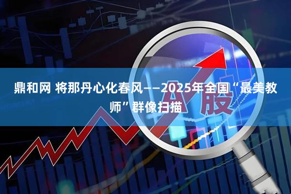 鼎和网 将那丹心化春风——2025年全国“最美教师”群像扫描