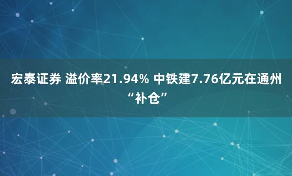 宏泰证券 溢价率21.94% 中铁建7.76亿元在通州“补仓”