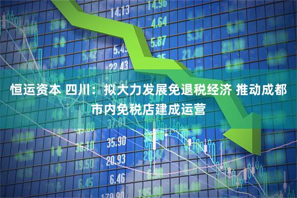 恒运资本 四川：拟大力发展免退税经济 推动成都市内免税店建成运营