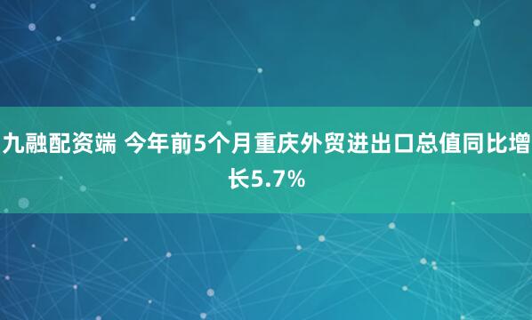 九融配资端 今年前5个月重庆外贸进出口总值同比增长5.7%
