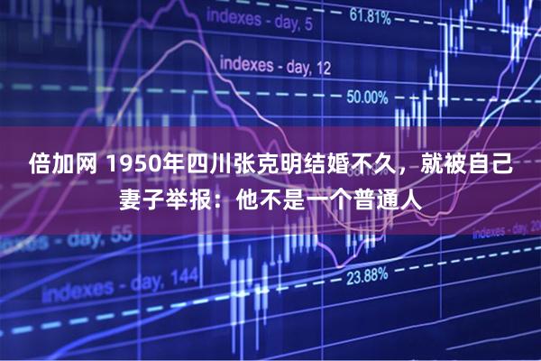 倍加网 1950年四川张克明结婚不久，就被自己妻子举报：他不是一个普通人