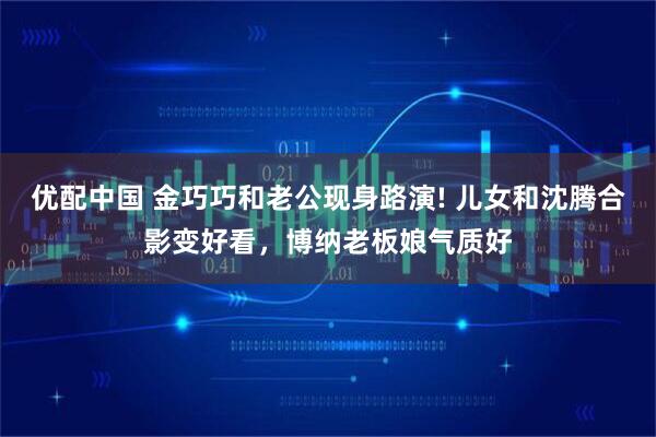 优配中国 金巧巧和老公现身路演! 儿女和沈腾合影变好看，博纳老板娘气质好