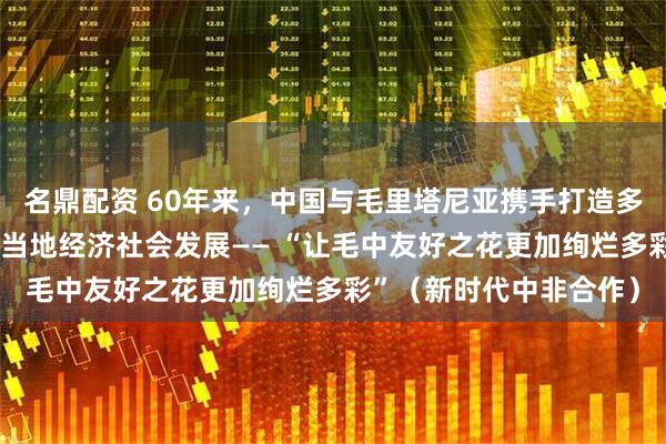 名鼎配资 60年来，中国与毛里塔尼亚携手打造多个“友谊工程”，促进当地经济社会发展—— “让毛中友好之花更加绚烂多彩”（新时代中非合作）