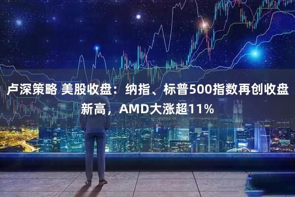 卢深策略 美股收盘：纳指、标普500指数再创收盘新高，AMD大涨超11%