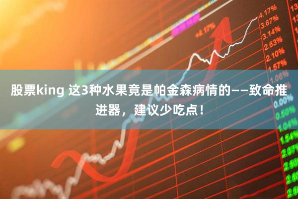 股票king 这3种水果竟是帕金森病情的——致命推进器，建议少吃点！
