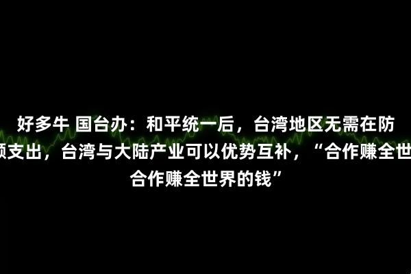 好多牛 国台办：和平统一后，台湾地区无需在防务上巨额支出，台湾与大陆产业可以优势互补，“合作赚全世界的钱”