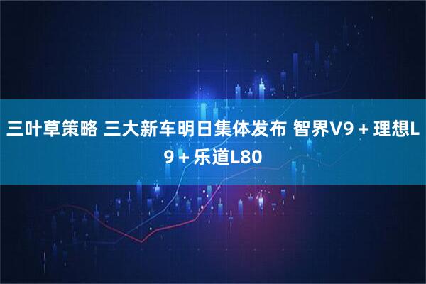 三叶草策略 三大新车明日集体发布 智界V9＋理想L9＋乐道L80