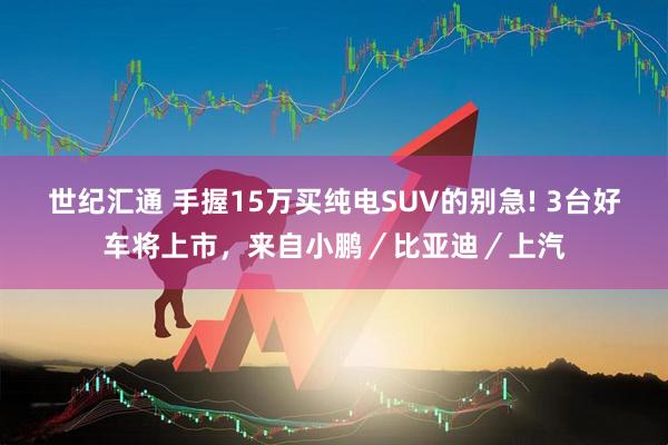 世纪汇通 手握15万买纯电SUV的别急! 3台好车将上市，来自小鹏／比亚迪／上汽