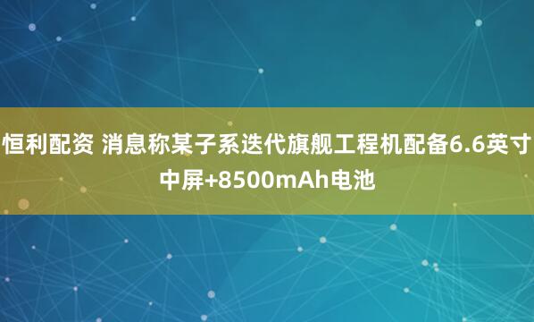 恒利配资 消息称某子系迭代旗舰工程机配备6.6英寸中屏+8500mAh电池